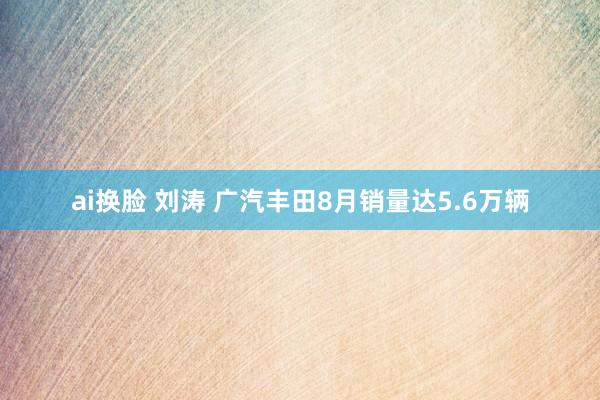 ai换脸 刘涛 广汽丰田8月销量达5.6万辆