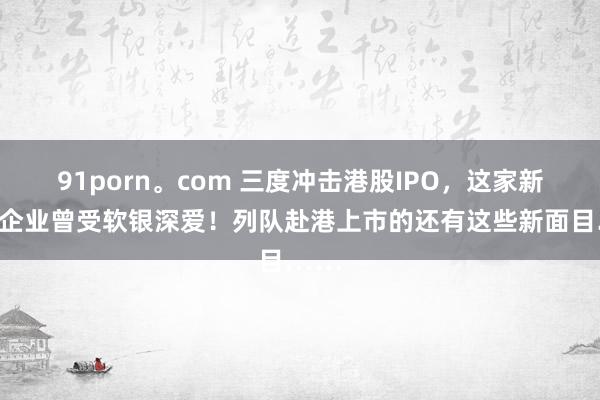 91porn。com 三度冲击港股IPO，这家新三板企业曾受软银深爱！列队赴港上市的还有这些新面目……