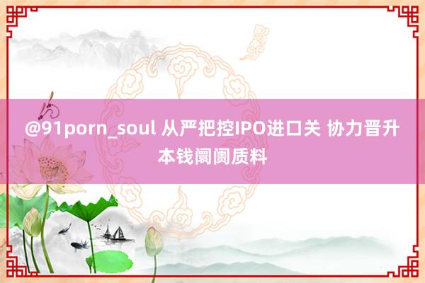 @91porn_soul 从严把控IPO进口关 协力晋升本钱阛阓质料