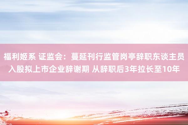 福利姬系 证监会：蔓延刊行监管岗亭辞职东谈主员入股拟上市企业辞谢期 从辞职后3年拉长至10年