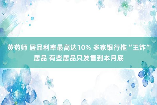 黄药师 居品利率最高达10% 多家银行推“王炸”居品 有些居品只发售到本月底