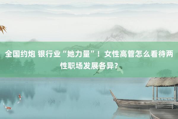 全国约炮 银行业“她力量”！女性高管怎么看待两性职场发展各异？