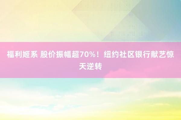 福利姬系 股价振幅超70%！纽约社区银行献艺惊天逆转