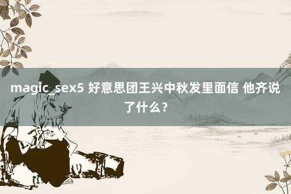 magic_sex5 好意思团王兴中秋发里面信 他齐说了什么？