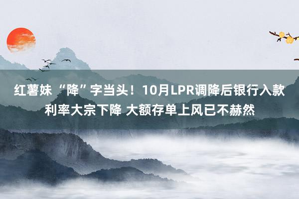红薯妹 “降”字当头！10月LPR调降后银行入款利率大宗下降 大额存单上风已不赫然