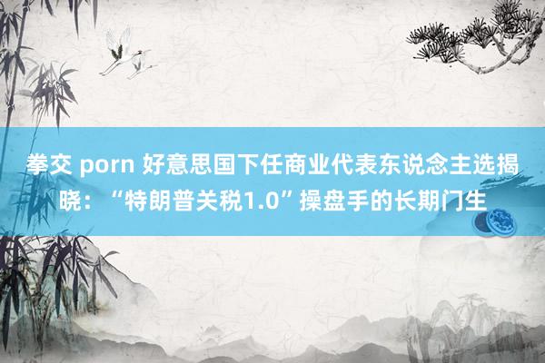 拳交 porn 好意思国下任商业代表东说念主选揭晓：“特朗普关税1.0”操盘手的长期门生