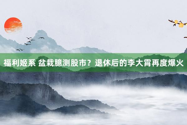 福利姬系 盆栽臆测股市？退休后的李大霄再度爆火