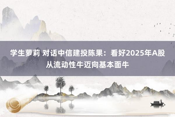 学生萝莉 对话中信建投陈果：看好2025年A股从流动性牛迈向基本面牛