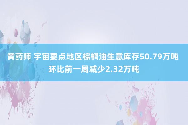 黄药师 宇宙要点地区棕榈油生意库存50.79万吨 环比前一周减少2.32万吨