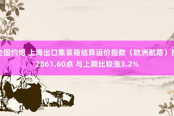 全国约炮 上海出口集装箱结算运价指数（欧洲航路）报2861.60点 与上期比较涨3.2%