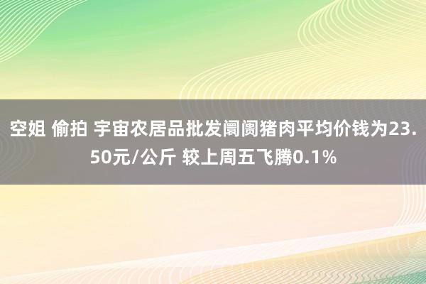 空姐 偷拍 宇宙农居品批发阛阓猪肉平均价钱为23.50元/公斤 较上周五飞腾0.1%