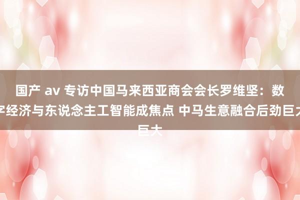 国产 av 专访中国马来西亚商会会长罗维坚：数字经济与东说念主工智能成焦点 中马生意融合后劲巨大