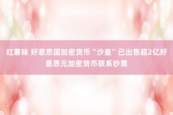 红薯妹 好意思国加密货币“沙皇”已出售超2亿好意思元加密货币联系钞票