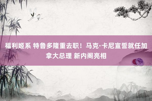 福利姬系 特鲁多隆重去职！马克·卡尼宣誓就任加拿大总理 新内阁亮相