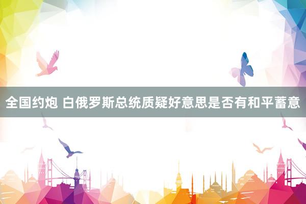 全国约炮 白俄罗斯总统质疑好意思是否有和平蓄意