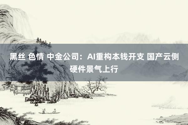 黑丝 色情 中金公司：AI重构本钱开支 国产云侧硬件景气上行