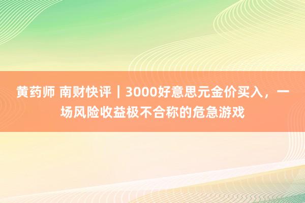 黄药师 南财快评｜3000好意思元金价买入，一场风险收益极不合称的危急游戏