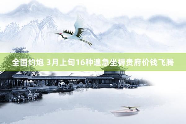 全国约炮 3月上旬16种遑急坐褥贵府价钱飞腾