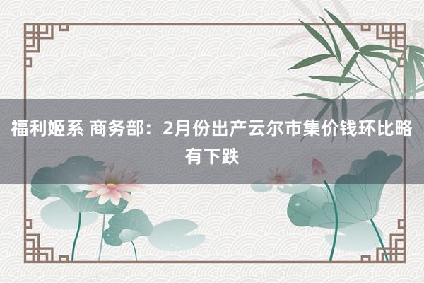 福利姬系 商务部：2月份出产云尔市集价钱环比略有下跌