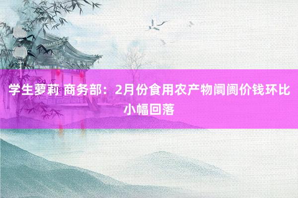 学生萝莉 商务部：2月份食用农产物阛阓价钱环比小幅回落
