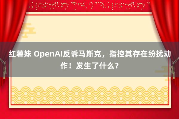 红薯妹 OpenAI反诉马斯克，指控其存在纷扰动作！发生了什么？