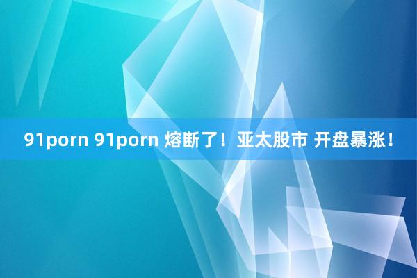 91porn 91porn 熔断了！亚太股市 开盘暴涨！