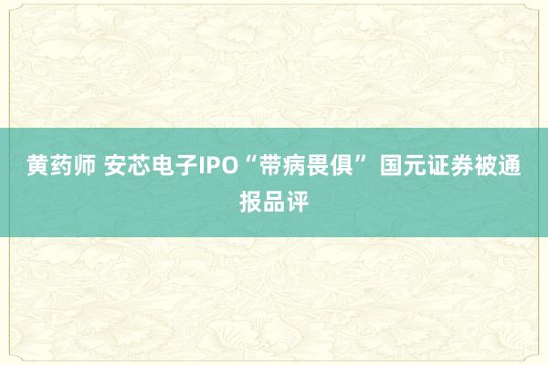 黄药师 安芯电子IPO“带病畏俱” 国元证券被通报品评