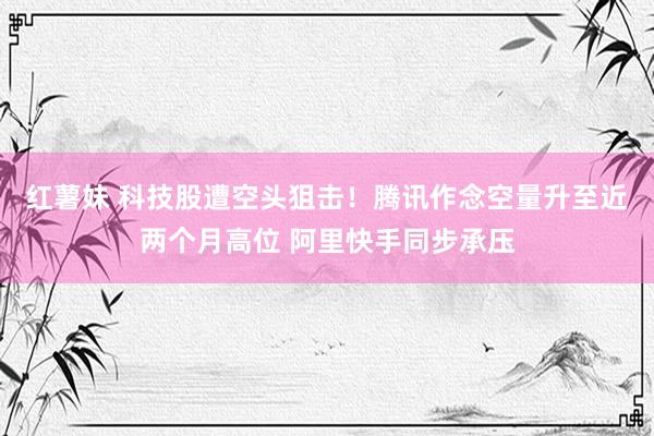红薯妹 科技股遭空头狙击！腾讯作念空量升至近两个月高位 阿里快手同步承压