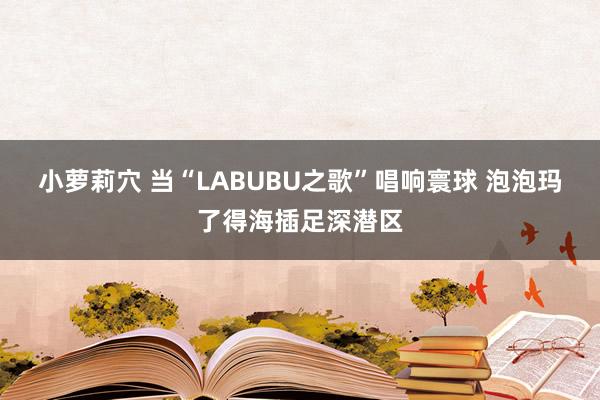 小萝莉穴 当“LABUBU之歌”唱响寰球 泡泡玛了得海插足深潜区