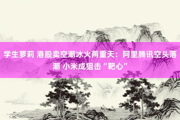 学生萝莉 港股卖空潮冰火两重天：阿里腾讯空头落潮 小米成狙击“靶心”